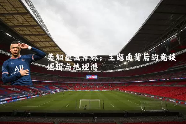 美加墨世界杯：主题曲背后的竞技逻辑与地理博弈