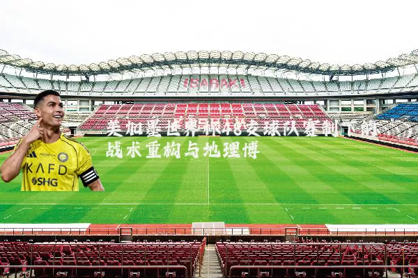 美加墨世界杯48支球队赛制下的战术重构与地理博弈