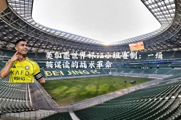 美加墨世界杯12小组赛制:一场被误读的战术革命