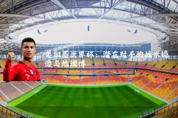 美加墨世界杯:潜在对手的战术镜像与地理博弈