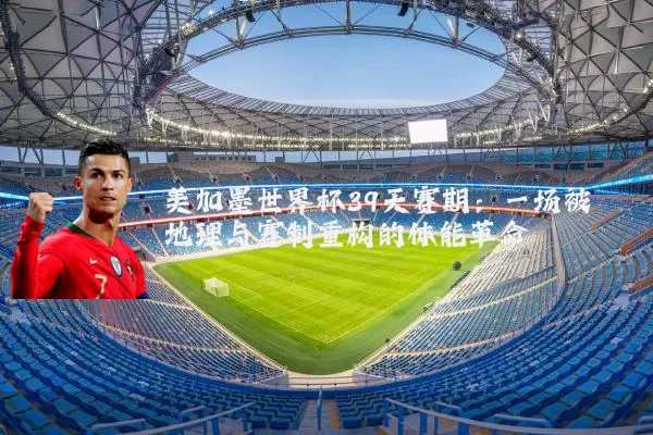 美加墨世界杯39天赛期:一场被地理与赛制重构的体能革命