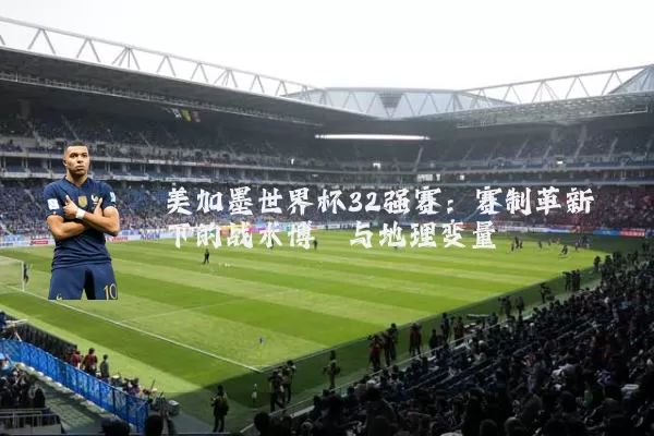 美加墨世界杯32强赛：赛制革新下的战术博弈与地理变量