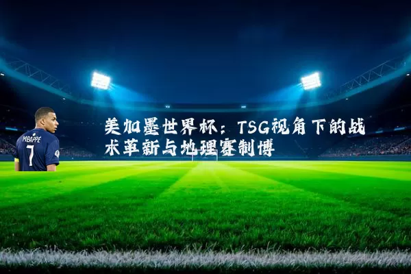 美加墨世界杯:TSG视角下的战术革新与地理赛制博弈